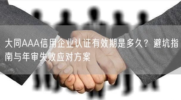 大同AAA信用企业认证有效期是多久,避坑指南与年审失败应对方案