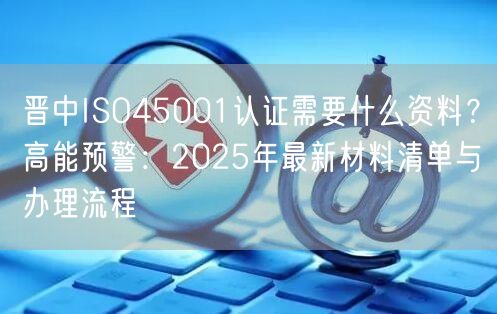 晋中ISO45001认证需要什么资料,高能预警,2026年最新材料清单与办理流程