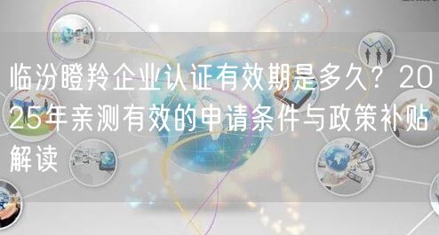 临汾瞪羚企业认证有效期是多久,2026年亲测有效的申请条件与政策补贴解读