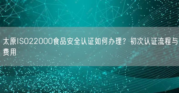太原ISO22000食品安全认证如何办理,初次认证流程与费用