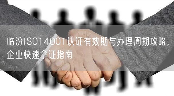 临汾ISO14001认证有效期与办理周期攻略，企业快速拿证指南