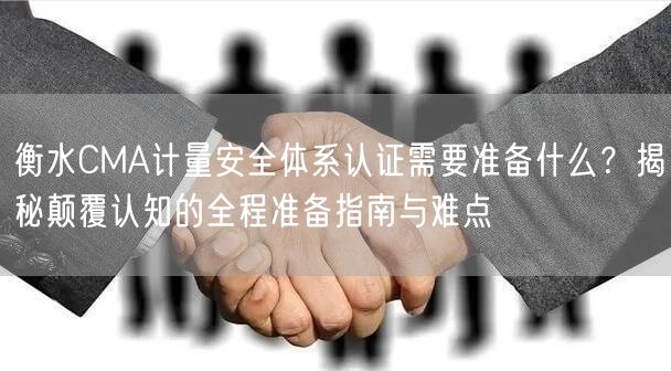 衡水CMA计量安全体系认证需要准备什么,颠覆认知的全程准备指南与难点