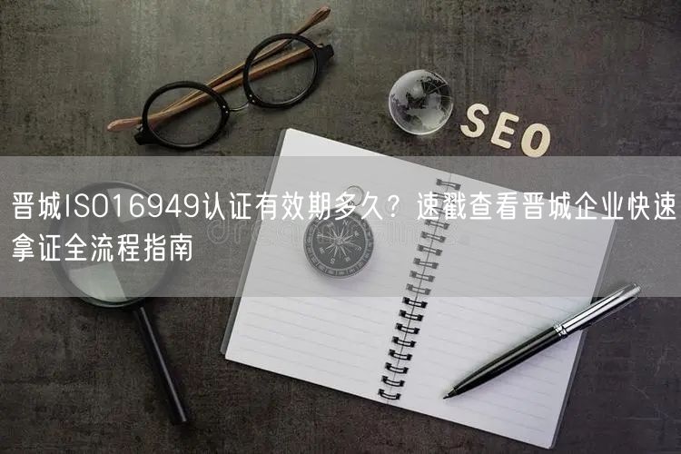 晋城ISO16949认证有效期多久,速戳查看晋城企业快速拿证全流程指南