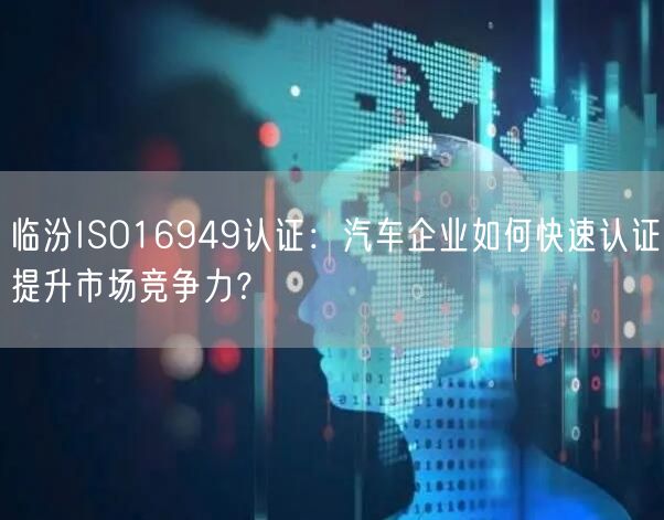 临汾ISO16949认证,汽车企业如何快速认证提升市场竞争力,