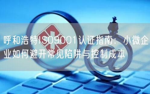 呼和浩特ISO9001认证指南,小微企业如何避开常见陷阱与控制成本