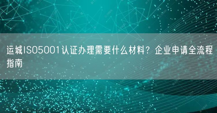 运城ISO5001认证办理需要什么材料,企业申请全流程指南