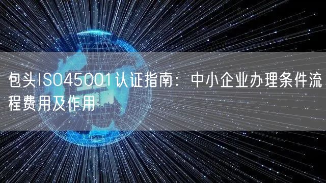 包头ISO45001认证指南,中小企业办理条件流程费用及作用