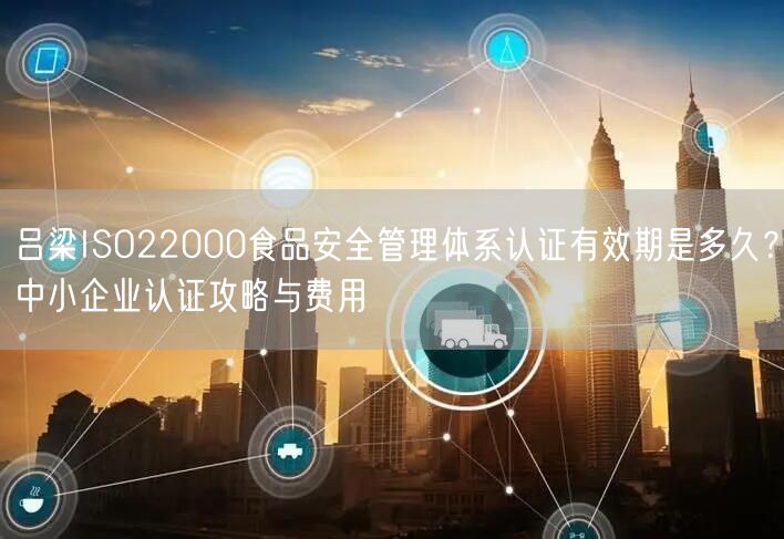 吕梁ISO22000食品安全管理体系认证有效期是多久,中小企业认证攻略与费用
