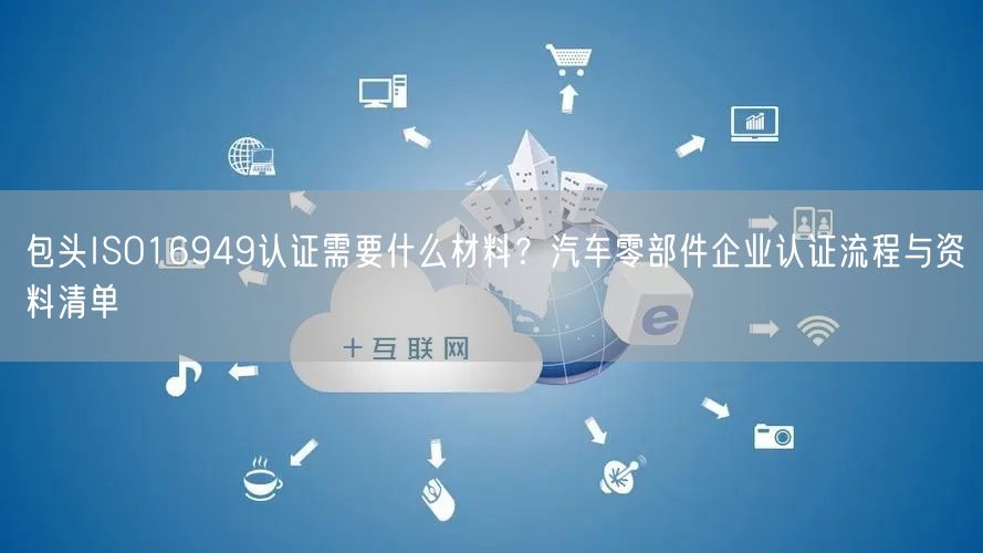 包头ISO16949认证需要什么材料,汽车零部件企业认证流程与资料清单