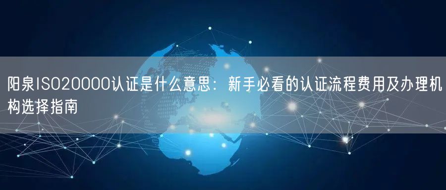阳泉ISO20000认证是什么意思,新手必看的认证流程费用及办理机构选择指南