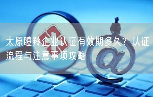 太原瞪羚企业认证有效期多久,认证流程与注意事项攻略