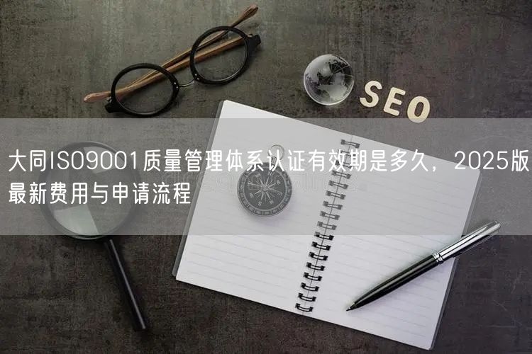 大同ISO9001质量管理体系认证有效期是多久，2026版最新费用与申请流程