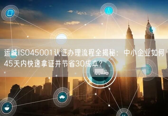 运城ISO45001认证办理流程全,中小企业如何45天内快速拿证并节省30成本,