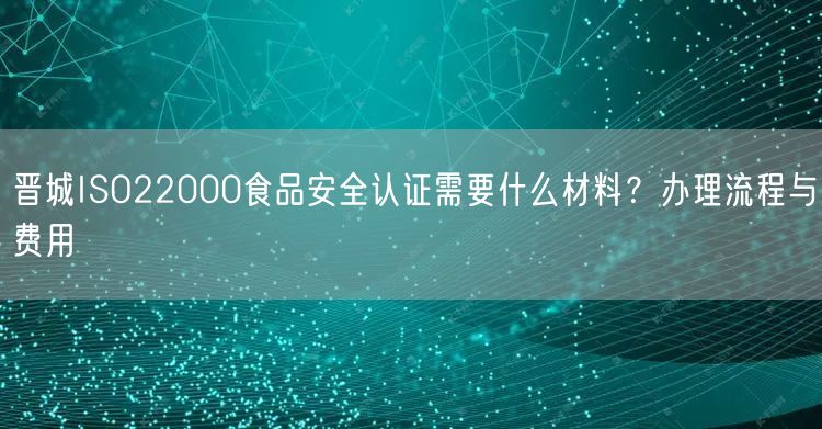 晋城ISO22000食品安全认证需要什么材料,办理流程与费用