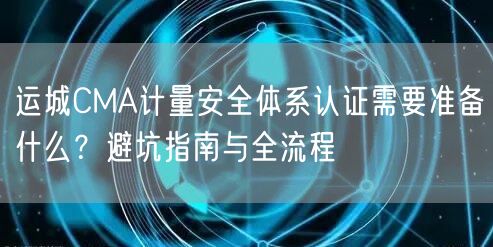 运城CMA计量安全体系认证需要准备什么,避坑指南与全流程