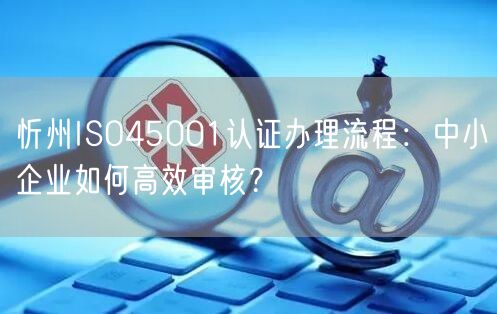 忻州ISO45001认证办理流程,中小企业如何高效审核,