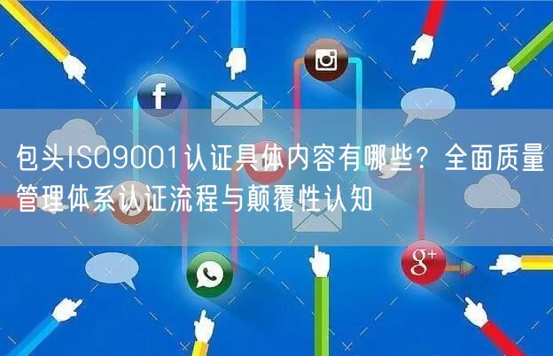 包头ISO9001认证具体内容有哪些,全面质量管理体系认证流程与颠覆性认知
