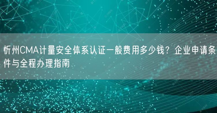 忻州CMA计量安全体系认证一般费用多少钱,企业申请条件与全程办理指南