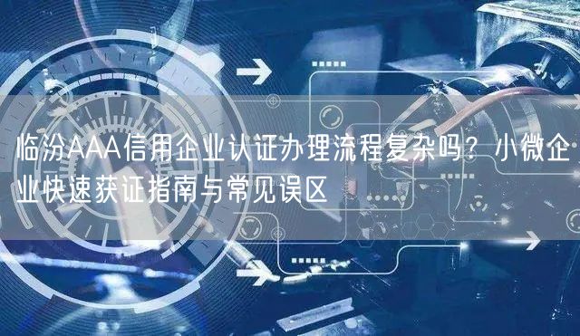 临汾AAA信用企业认证办理流程复杂吗,小微企业快速获证指南与常见误区