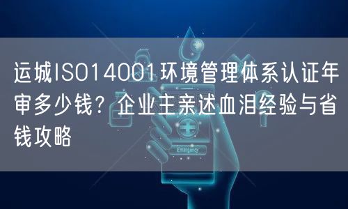 运城ISO14001环境管理体系认证年审多少钱,企业主亲述血泪经验与省钱攻略