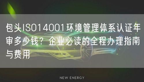 包头ISO14001环境管理体系认证年审多少钱,企业必读的全程办理指南与费用