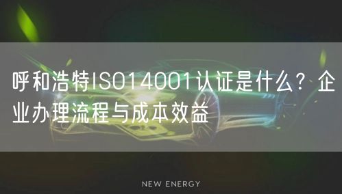 呼和浩特ISO14001认证是什么,企业办理流程与成本效益