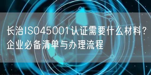 长治ISO45001认证需要什么材料,企业必备清单与办理流程