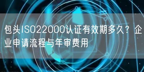 包头ISO22000认证有效期多久,企业申请流程与年审费用