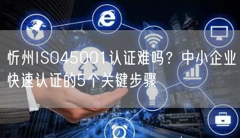 忻州ISO45001认证难吗,中小企业快速认证的5个关键步骤