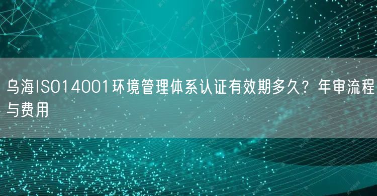 乌海ISO14001环境管理体系认证有效期多久,年审流程与费用