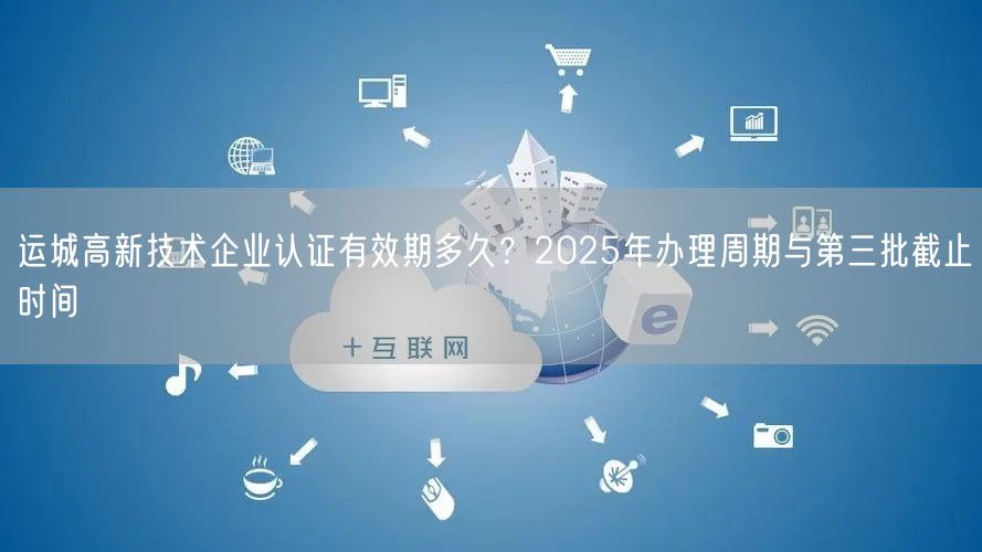 运城高新技术企业认证有效期多久,2026年办理周期与第三批截止时间