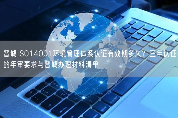 晋城ISO14001环境管理体系认证有效期多久,三年认证的年审要求与晋城办理材料清单