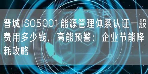 晋城ISO5001能源管理体系认证一般费用多少钱，高能预警,企业节能降耗攻略