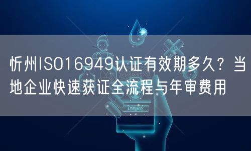 忻州ISO16949认证有效期多久,当地企业快速获证全流程与年审费用