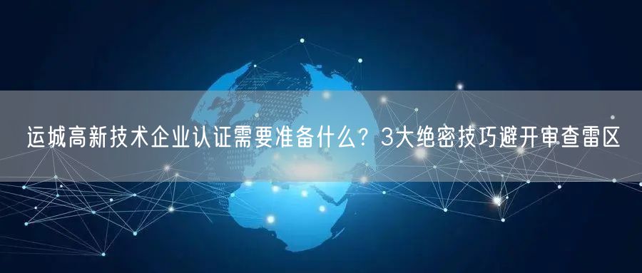 运城高新技术企业认证需要准备什么,3大绝密技巧避开审查雷区