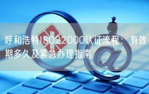 呼和浩特ISO22000认证流程,有效期多久及紧急办理指南