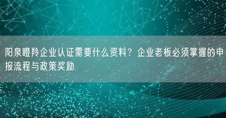 阳泉瞪羚企业认证需要什么资料,企业老板必须掌握的申报流程与政策奖励