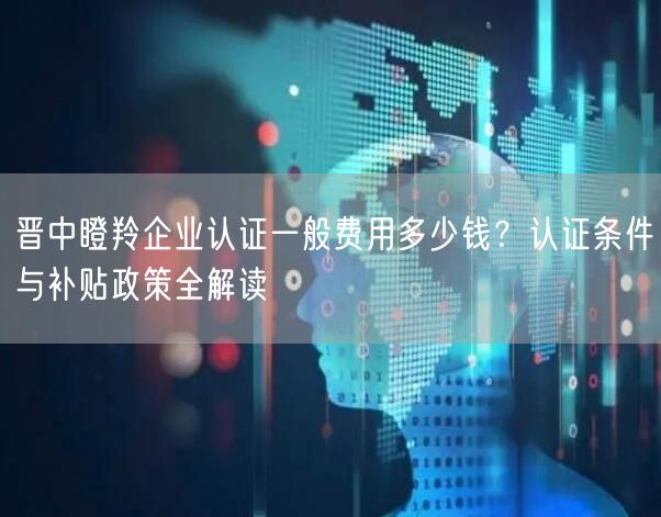 晋中瞪羚企业认证一般费用多少钱,认证条件与补贴政策全解读