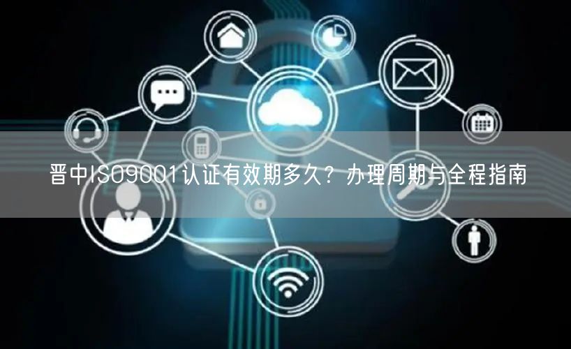 晋中ISO9001认证有效期多久,办理周期与全程指南