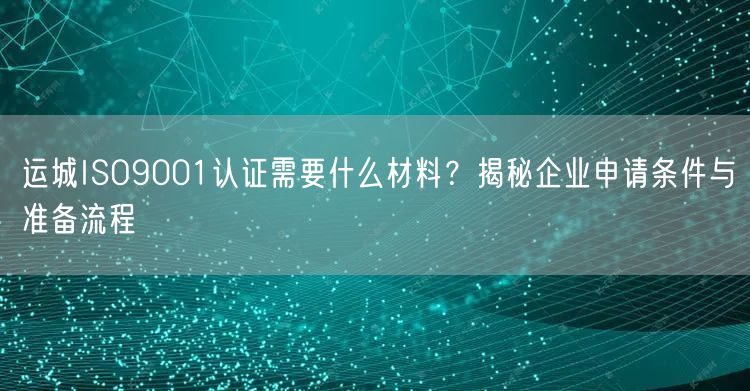 运城ISO9001认证需要什么材料,企业申请条件与准备流程