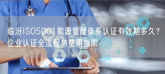 临汾ISO5001能源管理体系认证有效期多久,企业认证全流程与费用指南