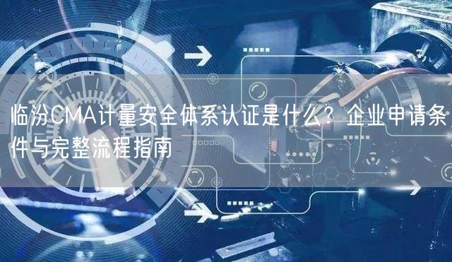临汾CMA计量安全体系认证是什么,企业申请条件与完整流程指南