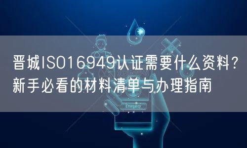晋城ISO16949认证需要什么资料,新手必看的材料清单与办理指南