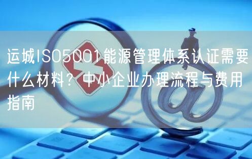 运城ISO5001能源管理体系认证需要什么材料,中小企业办理流程与费用指南