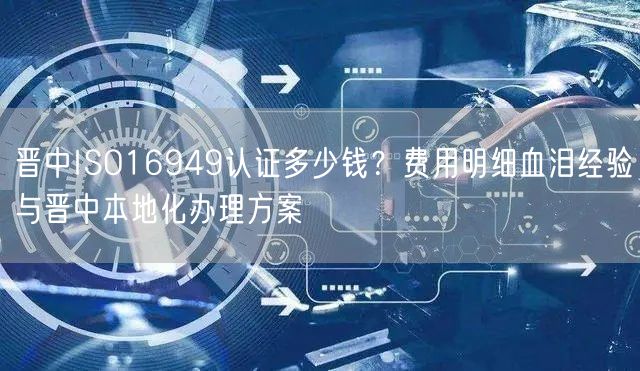 晋中ISO16949认证多少钱,费用明细血泪经验与晋中本地化办理方案