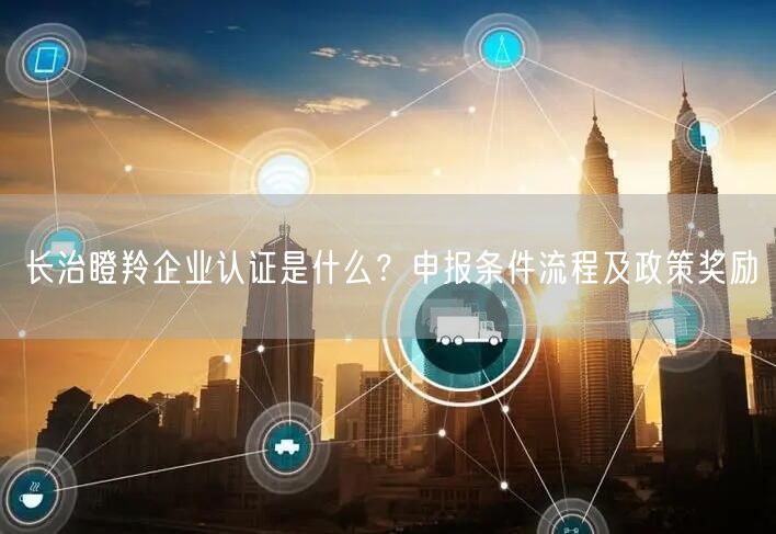 长治瞪羚企业认证是什么,申报条件流程及政策奖励