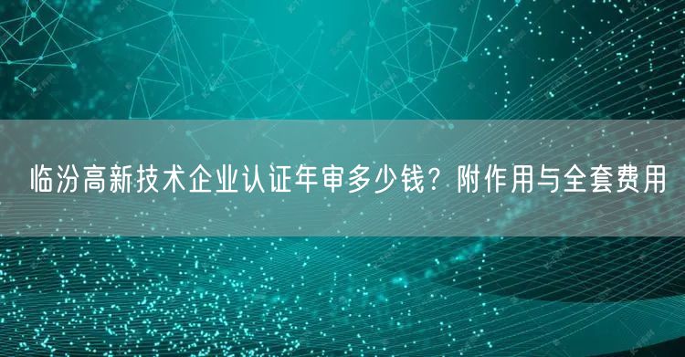 临汾高新技术企业认证年审多少钱,附作用与全套费用