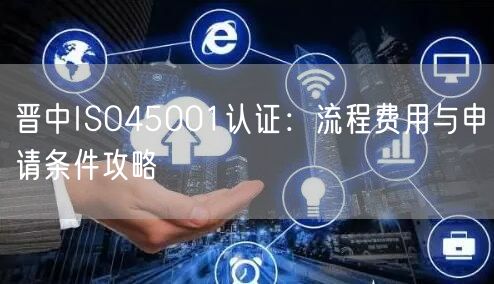晋中ISO45001认证,流程费用与申请条件攻略