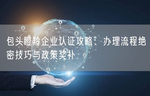 包头瞪羚企业认证攻略,办理流程绝密技巧与政策奖补