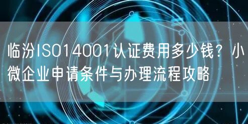 临汾ISO14001认证费用多少钱,小微企业申请条件与办理流程攻略